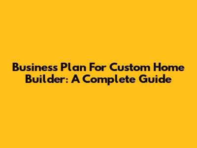 Business Plan For Custom Home Builder: A Complete Guide