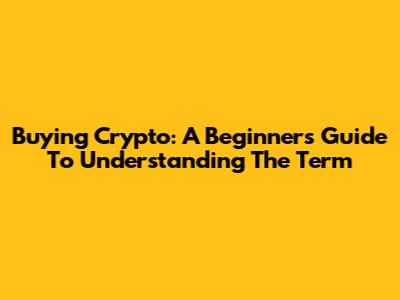 Buying Crypto: A Beginner's Guide To Understanding The Term
