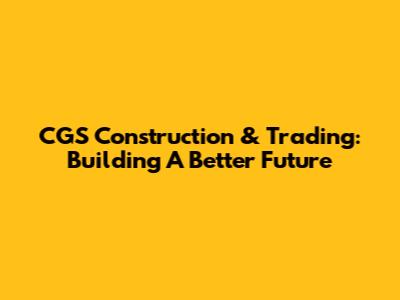 CGS Construction & Trading: Building A Better Future