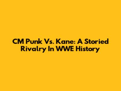 CM Punk Vs. Kane: A Storied Rivalry In WWE History