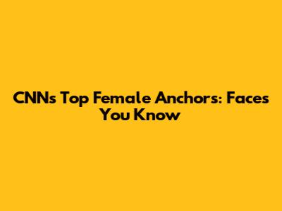 CNN's Top Female Anchors: Faces You Know