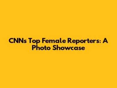 CNN's Top Female Reporters: A Photo Showcase