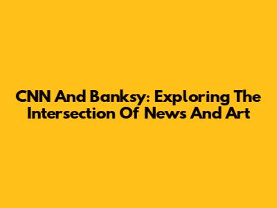 CNN And Banksy: Exploring The Intersection Of News And Art