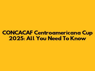 CONCACAF Centroamericana Cup 2025: All You Need To Know