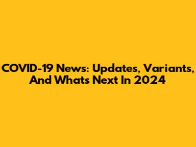 COVID-19 News: Updates, Variants, And What's Next In 2024