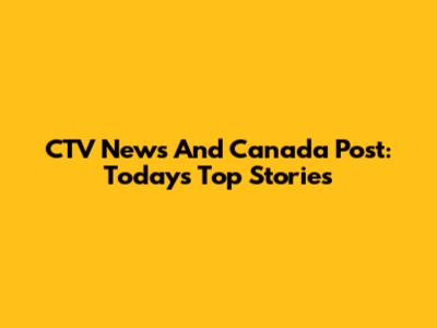 CTV News And Canada Post: Today's Top Stories