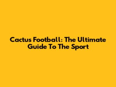 Cactus Football: The Ultimate Guide To The Sport