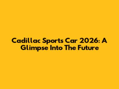 Cadillac Sports Car 2026: A Glimpse Into The Future