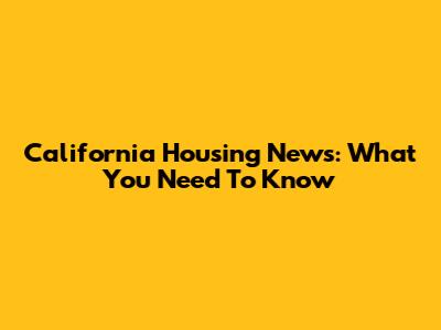 California Housing News: What You Need To Know