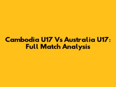 Cambodia U17 Vs Australia U17: Full Match Analysis
