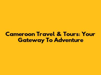 Cameroon Travel & Tours: Your Gateway To Adventure