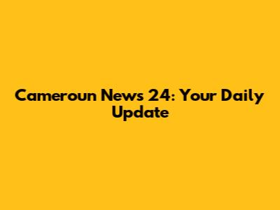 Cameroun News 24: Your Daily Update