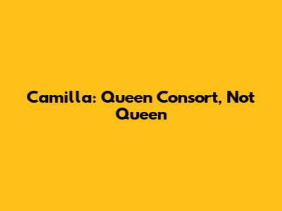 Camilla: Queen Consort, Not Queen