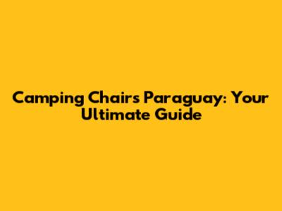 Camping Chairs Paraguay: Your Ultimate Guide