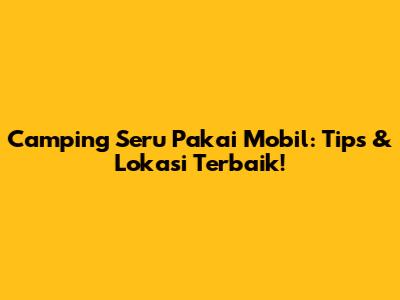Camping Seru Pakai Mobil: Tips & Lokasi Terbaik!