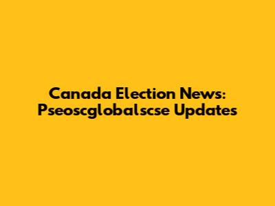 Canada Election News: Pseoscglobalscse Updates