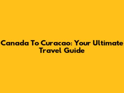 Canada To Curacao: Your Ultimate Travel Guide