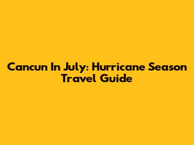 Cancun In July: Hurricane Season Travel Guide
