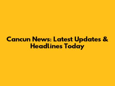 Cancun News: Latest Updates & Headlines Today
