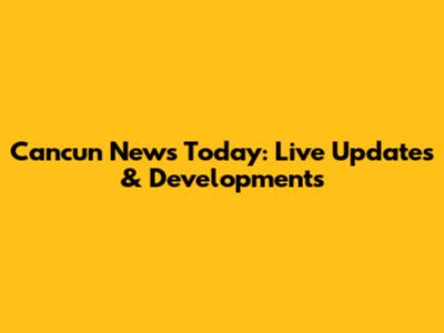 Cancun News Today: Live Updates & Developments