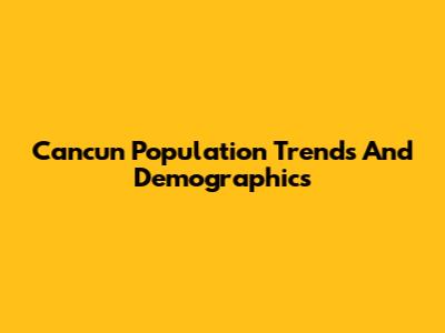 Cancun Population Trends And Demographics