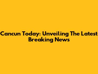 Cancun Today: Unveiling The Latest Breaking News