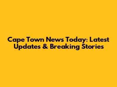 Cape Town News Today: Latest Updates & Breaking Stories