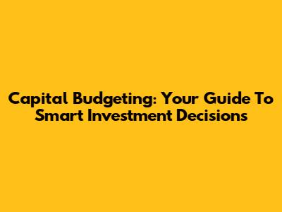 Capital Budgeting: Your Guide To Smart Investment Decisions