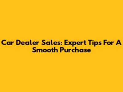 Car Dealer Sales: Expert Tips For A Smooth Purchase