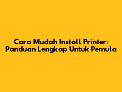 Cara Mudah Install Printer: Panduan Lengkap Untuk Pemula