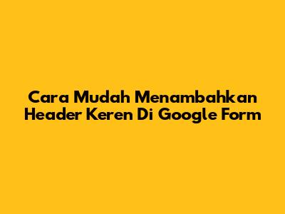 Cara Mudah Menambahkan Header Keren Di Google Form