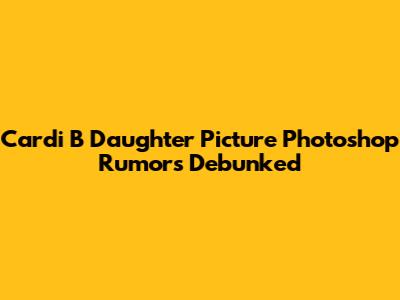 Cardi B Daughter Picture Photoshop Rumors Debunked