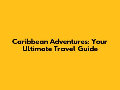 Caribbean Adventures: Your Ultimate Travel Guide