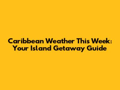 Caribbean Weather This Week: Your Island Getaway Guide