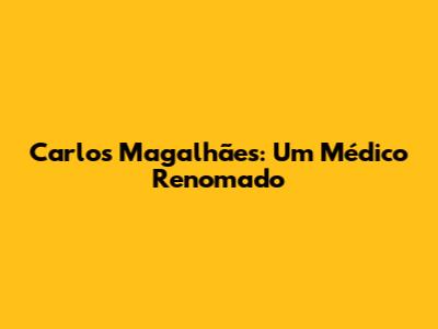Carlos Magalhães: Um Médico Renomado