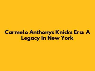 Carmelo Anthony's Knicks Era: A Legacy In New York