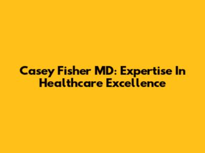 Casey Fisher MD: Expertise In Healthcare Excellence