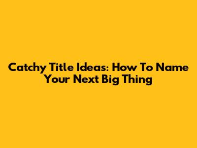 Catchy Title Ideas: How To Name Your Next Big Thing