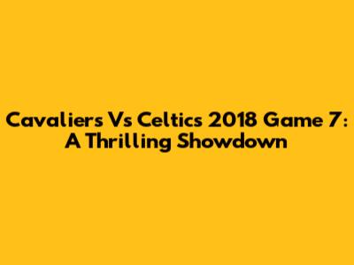 Cavaliers Vs Celtics 2018 Game 7: A Thrilling Showdown