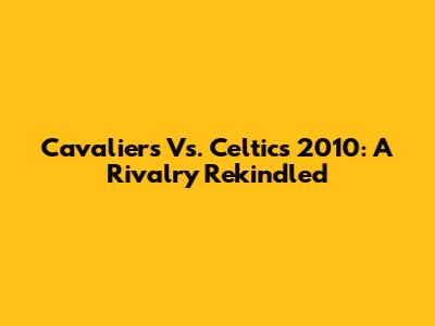 Cavaliers Vs. Celtics 2010: A Rivalry Rekindled