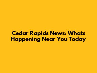 Cedar Rapids News: What's Happening Near You Today