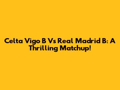 Celta Vigo B Vs Real Madrid B: A Thrilling Matchup!