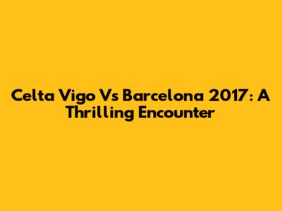 Celta Vigo Vs Barcelona 2017: A Thrilling Encounter