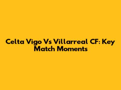 Celta Vigo Vs Villarreal CF: Key Match Moments