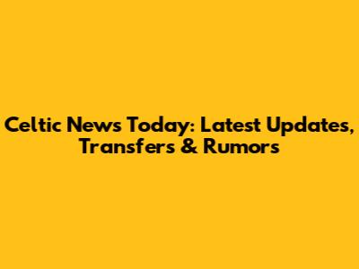 Celtic News Today: Latest Updates, Transfers & Rumors