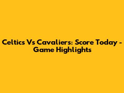 Celtics Vs Cavaliers: Score Today - Game Highlights