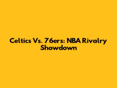 Celtics Vs. 76ers: NBA Rivalry Showdown