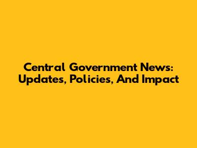 Central Government News: Updates, Policies, And Impact