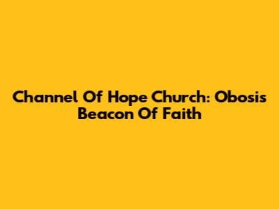 Channel Of Hope Church: Obosi's Beacon Of Faith
