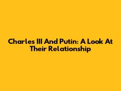 Charles III And Putin: A Look At Their Relationship